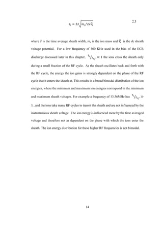 14
𝜏𝑖 = 3𝑠̅√ 𝑚𝑖 2𝑒𝑉̅𝑠⁄
2.3
where 𝑠̅ is the time average sheath width, 𝑚𝑖 is the ion mass and 𝑉̅𝑠 is the dc sheath
voltage potential. For a low frequency of 400 KHz used in the bias of the ECR
discharge discussed later in this chapter,
𝜏𝑖
𝜏 𝑟𝑓
⁄ ≪ 1 the ions cross the sheath only
during a small fraction of the RF cycle. As the sheath oscillates back and forth with
the RF cycle, the energy the ion gains is strongly dependent on the phase of the RF
cycle that it enters the sheath at. This results in a broad bimodal distribution of the ion
energies, where the minimum and maximum ion energies correspond to the minimum
and maximum sheath voltages. For example a frequency of 13.56MHz has
𝜏𝑖
𝜏 𝑟𝑓
⁄ ≫
1 , and the ions take many RF cycles to transit the sheath and are not influenced by the
instantaneous sheath voltage. The ion energy is influenced more by the time averaged
voltage and therefore not as dependent on the phase with which the ions enter the
sheath. The ion energy distribution for these higher RF frequencies is not bimodal.
 