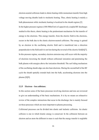 16
electron-neutral collisions leads to ohmic heating while momentum transfer from high
voltage moving sheaths leads to stochastic heating. Thus, ohmic heating is mainly a
bulk phenomenon while stochastic heating is localized in the sheath regions.[5]
In the higher pressure regimes (100-500mTorr) of capacitively coupled RF discharges
studied in this thesis, ohmic heating is the predominant mechanism for the transfer of
energy to the electrons. This energy transfer, from the electric field to the electrons,
occurs in the bulk due to the elastic electron-neutral collisions. The energy is gained
by an electron in the oscillating electric field and is transferred into a direction
perpendicular to the field and it is not lost during the reversal of the electric field[6][7].
In this pressure regime, secondary electron emission may still occur with the majority
of electrons traversing the sheath without collisional ionization and penetrating the
bulk plasma with energies above the ionization threshold. The surf riding mechanism
of the oscillating sheath edge can also heat electrons. During the second half of the RF
cycle the sheath spatially extends back into the bulk, accelerating electrons into the
plasma [8][9].
2.2.5 Electron – Ion collisions:
In this section some of the basic processes involving electrons and ions are reviewed
to give an understanding of the basic mechanisms. It is by no means an exhaustive
review of the complex interactions that occur in the discharge, but is mainly focused
on those processes which are most important to plasma processing.
Collisional processes can be divided into elastic and inelastic collisions. An elastic
collision is one in which kinetic energy is conserved. In the collinsion between an
electron and an atom the different in mass is such that the energy transfer is negliable
 