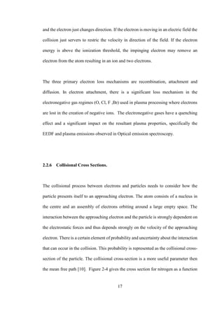 17
and the electron just changes direction. If the electron is moving in an electric field the
collision just servers to restric the velocity in direction of the field. If the electron
energy is above the ionization threshold, the impinging electron may remove an
electron from the atom resulting in an ion and two electrons.
The three primary electron loss mechanisms are recombination, attachment and
diffusion. In electron attachment, there is a significant loss mechanism in the
electronegative gas regimes (O, Cl, F ,Br) used in plasma processing where electrons
are lost in the creation of negative ions. The electronegative gases have a quenching
effect and a significant impact on the resultant plasma properties, specifically the
EEDF and plasma emissions observed in Optical emission spectroscopy.
2.2.6 Collisional Cross Sections.
The collisional process between electrons and particles needs to consider how the
particle presents itself to an approaching electron. The atom consists of a nucleus in
the centre and an assembly of electrons orbiting around a large empty space. The
interaction between the approaching electron and the particle is strongly dependent on
the electrostatic forces and thus depends strongly on the velocity of the approaching
electron. There is a certain element of probability and uncertainty about the interaction
that can occur in the collision. This probability is represented as the collisional cross-
section of the particle. The collisional cross-section is a more useful parameter then
the mean free path [10]. Figure 2-4 gives the cross section for nitrogen as a function
 