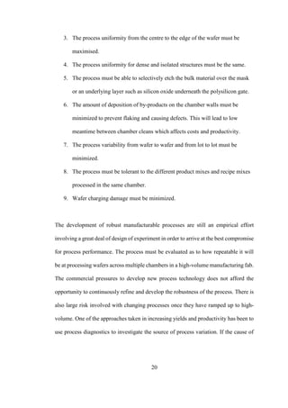 20
3. The process uniformity from the centre to the edge of the wafer must be
maximised.
4. The process uniformity for dense and isolated structures must be the same.
5. The process must be able to selectively etch the bulk material over the mask
or an underlying layer such as silicon oxide underneath the polysilicon gate.
6. The amount of deposition of by-products on the chamber walls must be
minimized to prevent flaking and causing defects. This will lead to low
meantime between chamber cleans which affects costs and productivity.
7. The process variability from wafer to wafer and from lot to lot must be
minimized.
8. The process must be tolerant to the different product mixes and recipe mixes
processed in the same chamber.
9. Wafer charging damage must be minimized.
The development of robust manufacturable processes are still an empirical effort
involving a great deal of design of experiment in order to arrive at the best compromise
for process performance. The process must be evaluated as to how repeatable it will
be at processing wafers across multiple chambers in a high-volume manufacturing fab.
The commercial pressures to develop new process technology does not afford the
opportunity to continuously refine and develop the robustness of the process. There is
also large risk involved with changing processes once they have ramped up to high-
volume. One of the approaches taken in increasing yields and productivity has been to
use process diagnostics to investigate the source of process variation. If the cause of
 