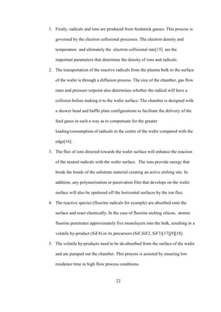 22
1. Firstly, radicals and ions are produced from feedstock gasses. This process is
governed by the electron collisional processes. The electron density and
temperature and ultimately the electron collisional rate[15] are the
important parameters that determine the density of ions and radicals.
2. The transportation of the reactive radicals from the plasma bulk to the surface
of the wafer is through a diffusion process. The size of the chamber, gas flow
rates and pressure setpoint also determines whether the radical will have a
collision before making it to the wafer surface. The chamber is designed with
a shower head and baffle plate configurations to facilitate the delivery of the
feed gases in such a way as to compensate for the greater
loading/consumption of radicals in the centre of the wafer compared with the
edge[16].
3. The flux of ions directed towards the wafer surface will enhance the reaction
of the neutral radicals with the wafer surface. The ions provide energy that
break the bonds of the substrate material creating an active etching site. In
addition, any polymerization or passivation film that develops on the wafer
surface will also be sputtered off the horizontal surfaces by the ion flux.
4. The reactive species (fluorine radicals for example) are absorbed onto the
surface and react chemically. In the case of fluorine etching silicon, atomic
fluorine penetrates approximately five monolayers into the bulk, resulting in a
volatile by-product (SiF4) or its precursors (SiF,SiF2, SiF3)[17][9][18].
5. The volatile by-products need to be de-absorbed from the surface of the wafer
and are pumped out the chamber. This process is assisted by ensuring low
residence time in high flow process conditions.
 