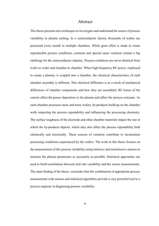 iv
Abstract
This thesis presents new techniques to investigate and understand the source of process
variability in plasma etching. In a semiconductor factory thousands of wafers are
processed every month in multiple chambers. While great effort is made to create
reproducible process conditions, common and special cause variation remain a big
challenge for the semiconductor industry. Process conditions are never identical from
wafer to wafer and chamber to chamber. When high-frequency RF power, employed
to create a plasma, is coupled into a chamber, the electrical characteristics of each
chamber assembly is different. This electrical difference is as a result of mechanical
differences of chamber components and how they are assembled. RF losses of the
current affect the power deposition in the plasma and affect the process outcome. As
each chamber processes more and more wafers, by-products build-up on the chamber
walls impacting the process repeatability and influencing the processing chemistry.
The surface roughness of the electrode and other chamber materials impact the rate at
which the by-products deposit, which may also affect the process repeatability both
chemically and electrically. These sources of variation contribute to inconsistent
processing conditions experienced by the wafers. The work in this thesis focuses on
the measurement of this process variability using intrusive and nonintrusive sensors to
measure the plasma parameters as accurately as possible. Statistical approaches are
used to build correlations between etch rate variability and the sensor measurements.
The main finding of the thesis concludes that the combination of appropriate process
measurement with sensors and statistical algorithms provide a very powerful tool to a
process engineer in diagnosing process variability.
 