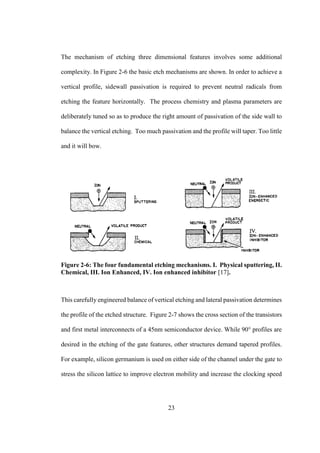 23
The mechanism of etching three dimensional features involves some additional
complexity. In Figure 2-6 the basic etch mechanisms are shown. In order to achieve a
vertical profile, sidewall passivation is required to prevent neutral radicals from
etching the feature horizontally. The process chemistry and plasma parameters are
deliberately tuned so as to produce the right amount of passivation of the side wall to
balance the vertical etching. Too much passivation and the profile will taper. Too little
and it will bow.
Figure 2-6: The four fundamental etching mechanisms. І. Physical sputtering, ІІ.
Chemical, ІІІ. Ion Enhanced, ІV. Ion enhanced inhibitor [17].
This carefully engineered balance of vertical etching and lateral passivation determines
the profile of the etched structure. Figure 2-7 shows the cross section of the transistors
and first metal interconnects of a 45nm semiconductor device. While 90° profiles are
desired in the etching of the gate features, other structures demand tapered profiles.
For example, silicon germanium is used on either side of the channel under the gate to
stress the silicon lattice to improve electron mobility and increase the clocking speed
 