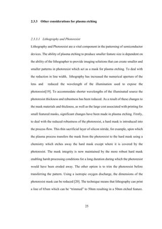 25
2.3.3 Other considerations for plasma etching
2.3.3.1 Lithography and Photoresist
Lithography and Photoresist are a vital component in the patterning of semiconductor
devices. The ability of plasma etching to produce smaller feature size is dependent on
the ability of the lithographer to provide imaging solutions that can create smaller and
smaller patterns in photoresist which act as a mask for plasma etching. To deal with
the reduction in line width, lithography has increased the numerical aperture of the
lens and reduced the wavelength of the illumination used to expose the
photoresist[19]. To accommodate shorter wavelengths of the illuminated source the
photoresist thickness and robustness has been reduced. As a result of these changes to
the mask materials and thickness, as well as the large cost associated with printing for
small featured masks, significant changes have been made in plasma etching. Firstly,
to deal with the reduced robustness of the photoresist, a hard mask is introduced into
the process flow. This thin sacrificial layer of silicon nitride, for example, upon which
the plasma process transfers the mask from the photoresist to the hard mask using a
chemistry which etches away the hard mask except where it is covered by the
photoresist. The mask integrity is now maintained by the more robust hard mask
enabling harsh processing conditions for a long duration during which the photoresist
would have been eroded away. The other option is to trim the photoresist before
transferring the pattern. Using a isotropic oxygen discharge, the dimensions of the
photoresist mask can be reduced [20]. The technique means that lithography can print
a line of 65nm which can be “trimmed” to 50nm resulting in a 50nm etched feature.
 