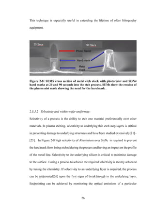 26
This technique is especially useful in extending the lifetime of older lithography
equipment.
Figure 2-8: SEMS cross section of metal etch stack with photoresist and Si3N4
hard marks at 20 and 90 seconds into the etch process. SEMs show the erosion of
the photoresist mask showing the need for the hardmask .
2.3.3.2 Selectivity and within wafer uniformity:
Selectivity of a process is the ability to etch one material preferentially over other
materials. In plasma etching, selectivity to underlying thin etch stop layers is critical
in preventing damage to underlying structures and have been studied extensively[21]–
[25]. In Figure 2-8 high selectivity of Aluminium over Si3N4 is required to prevent
the hard mask from being etched during the process and having an impact on the profile
of the metal line. Selectivity to the underlying silicon is critical to minimise damage
to the surface. Tuning a process to achieve the required selectivity is mostly achieved
by tuning the chemistry. If selectivity to an underlying layer is required, the process
can be endpointed[26] upon the first signs of breakthrough to the underlying layer.
Endpointing can be achieved by monitoring the optical emissions of a particular
 
