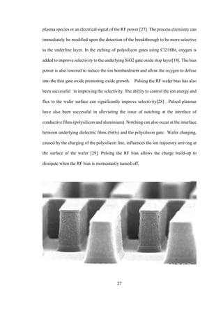 27
plasma species or an electrical signal of the RF power [27]. The process chemistry can
immediately be modified upon the detection of the breakthrough to be more selective
to the underline layer. In the etching of polysilicon gates using Cl2/HBr, oxygen is
added to improve selectivity to the underlying SiO2 gate oxide stop layer[18]. The bias
power is also lowered to reduce the ion bombardment and allow the oxygen to defuse
into the thin gate oxide promoting oxide growth. Pulsing the RF wafer bias has also
been successful in improving the selectivity. The ability to control the ion energy and
flux to the wafer surface can significantly improve selectivity[28] . Pulsed plasmas
have also been successful in alleviating the issue of notching at the interface of
conductive films (polysilicon and aluminium). Notching can also occur at the interface
between underlying dielectric films (SiO2) and the polysilicon gate. Wafer charging,
caused by the charging of the polysilicon line, influences the ion trajectory arriving at
the surface of the wafer [29]. Pulsing the RF bias allows the charge build-up to
dissipate when the RF bias is momentarily turned off.
 