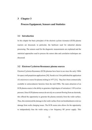 32
3 Chapter 3
Process Equipment, Sensors and Statistics
3.1 Introduction
In this chapter the basic principles of the electron cyclone resonance (ECR) plasma
reactors are discussed, in particular, the hardware used for industrial plasma
processing. The sensors used for the diagnostic measurements are explained and the
statistical approaches used to process the sensor data and correlation techniques are
discussed.
3.2 Electron Cyclotron Resonance plasma sources
Electron Cyclotron Resonance (ECR) plasmas have been in use since the early 1960s
for space craft propulsion applications [30]. Suzuki et al. first published the application
of a microwave source for plasma etching in 1977 [31]. They have been commercially
available in semiconductor factories from the mid-1980s. The main attraction of an
ECR plasma source is the ability to generate a high degree of ionization (>10%) at low
pressure. Since ECR plasma sources do not rely on a current flowing from an electrode,
this offered the opportunity to generate the plasma remotely from the wafer surface.
Thus, this minimized the damage to the wafer surface from ion bombardment or device
damage from wafer charging issues. The ECR source also allows for the opportunity
to independently bias the wafer using a low frequency RF power supply. This
 