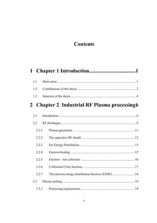 v
Contents
1 Chapter 1 Introduction...................................1
1.1 Motivation.................................................................................................... 1
1.2 Contributions of this thesis .......................................................................... 2
1.3 Structure of the thesis................................................................................... 4
2 Chapter 2 Industrial RF Plasma processing6
2.1 Introduction.................................................................................................. 6
2.2 RF discharges............................................................................................... 8
2.2.1 Plasma generation .............................................................................. 11
2.2.2 The capacitive RF sheath ................................................................... 12
2.2.3 Ion Energy Distribution...................................................................... 13
2.2.4 Electron heating ................................................................................. 15
2.2.5 Electron – Ion collisions: ................................................................... 16
2.2.6 Collisional Cross Sections. ................................................................ 17
2.2.7 The electron energy distribution function (EEDF) ............................ 18
2.3 Plasma etching ........................................................................................... 19
2.3.1 Processing requirements..................................................................... 19
 