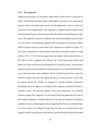 34
3.2.1 The magnetron
Magnetron technology was invented by Albert Hull in 1920 in the US. At the start of
WWII, John Randall and Harry Boot at Birmingham University were contracted to
develop a short wavelength power source for radar application. They invented an 8
concentric cavity magnetron[32]. The magnetron is a high-powered oscillator which
converts potential energy of the electron cloud in the cathode into high-frequency radio
waves. The magnetron consists of a cathode in the center surrounded by cavities which
act as an anode. A perpendicular magnetic field is provided by permanent magnets
which are placed on the top and bottom of the magnetron as depicted in Figure 3-3.
The source of electrons is a heated cathode made from a thermionic material. A high
current (~20 A, ~5 V) AC power supply heats the filament which emits electrons. A
DC offset of -5KV is applied to the cathode. The E field between the cathode and
anode acts on the free electrons accelerating them towards the anode. The permanent
magnets mounted at the top and bottom of the magnetron exert a perpendicular B force
on the electrons which when combined with the E field horizontal force causes the
electrons to spiral away from the cathode in paths of varying curvature. Cavities that
are placed around the cathode are designed to specific physical dimensions.
Electrically, the cavity appears as an inductor and a capacitor in parallel and forms a
resonance circuit. The physical makeup of the cavity determines the resonating
frequency output of the magnetron. As this cloud of electrons approaches the anode, it
falls under the influence of the RF fields at the vane tips and electrons will either be
retarded in velocity, if they happen to face an opposing RF field, or accelerated if they
are in the vicinity of an aiding RF field. Since the force on an electron due to the
magnetic field B is proportional to the electron velocity through the field, the retarded
 