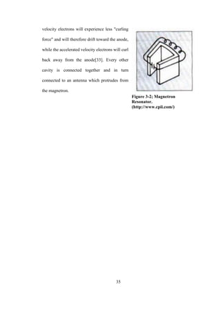 35
velocity electrons will experience less "curling
force" and will therefore drift toward the anode,
while the accelerated velocity electrons will curl
back away from the anode[33]. Every other
cavity is connected together and in turn
connected to an antenna which protrudes from
the magnetron.
Figure 3-2; Magnetron
Resonator.
(http://www.cpii.com/)
 
