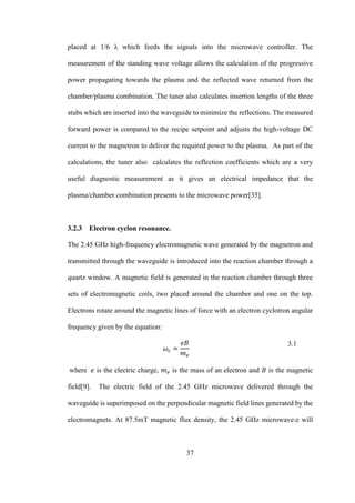 37
placed at 1/6 λ which feeds the signals into the microwave controller. The
measurement of the standing wave voltage allows the calculation of the progressive
power propagating towards the plasma and the reflected wave returned from the
chamber/plasma combination. The tuner also calculates insertion lengths of the three
stubs which are inserted into the waveguide to minimize the reflections. The measured
forward power is compared to the recipe setpoint and adjusts the high-voltage DC
current to the magnetron to deliver the required power to the plasma. As part of the
calculations, the tuner also calculates the reflection coefficients which are a very
useful diagnostic measurement as it gives an electrical impedance that the
plasma/chamber combination presents to the microwave power[35].
3.2.3 Electron cyclon resonance.
The 2.45 GHz high-frequency electromagnetic wave generated by the magnetron and
transmitted through the waveguide is introduced into the reaction chamber through a
quartz window. A magnetic field is generated in the reaction chamber through three
sets of electromagnetic coils, two placed around the chamber and one on the top.
Electrons rotate around the magnetic lines of force with an electron cyclotron angular
frequency given by the equation:
𝜔𝑐 =
𝑒𝐵
𝑚 𝑒
3.1
where 𝑒 is the electric charge, 𝑚 𝑒 is the mass of an electron and 𝐵 is the magnetic
field[9]. The electric field of the 2.45 GHz microwave delivered through the
waveguide is superimposed on the perpendicular magnetic field lines generated by the
electromagnets. At 87.5mT magnetic flux density, the 2.45 GHz microwave:e will
 