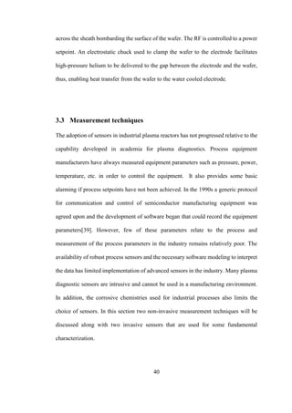 40
across the sheath bombarding the surface of the wafer. The RF is controlled to a power
setpoint. An electrostatic chuck used to clamp the wafer to the electrode facilitates
high-pressure helium to be delivered to the gap between the electrode and the wafer,
thus, enabling heat transfer from the wafer to the water cooled electrode.
3.3 Measurement techniques
The adoption of sensors in industrial plasma reactors has not progressed relative to the
capability developed in academia for plasma diagnostics. Process equipment
manufacturers have always measured equipment parameters such as pressure, power,
temperature, etc. in order to control the equipment. It also provides some basic
alarming if process setpoints have not been achieved. In the 1990s a generic protocol
for communication and control of semiconductor manufacturing equipment was
agreed upon and the development of software began that could record the equipment
parameters[39]. However, few of these parameters relate to the process and
measurement of the process parameters in the industry remains relatively poor. The
availability of robust process sensors and the necessary software modeling to interpret
the data has limited implementation of advanced sensors in the industry. Many plasma
diagnostic sensors are intrusive and cannot be used in a manufacturing environment.
In addition, the corrosive chemistries used for industrial processes also limits the
choice of sensors. In this section two non-invasive measurement techniques will be
discussed along with two invasive sensors that are used for some fundamental
characterization.
 