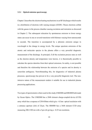 41
3.3.1 Optical emission spectroscopy
Chapter 2 describes the electron heating mechanisms in an RF discharges which results
in a distribution of electrons with varying energies (EEDF). Theses electrons collide
with the gasses in the process chamber causing excitation and ionization as discussed
in Chapter 2. The subsequent relaxation by spontaneous emission to lower energy
states can occur in one or several transitions with lifetimes varying from nanoseconds
to seconds. The transition is accompanied by a photonic emission unique in
wavelength to the change in energy levels. The unique spectrum emissions of the
atomic and molecular species in the plasma offers a very powerful diagnostic
measurement of the discharge. In principal, if all the excitation process rates as well
as the electron density and temperature were known, it is theoretically possible to
calculate the species densities from their optical emissions. In reality, is not possible
and therefore the relationship between the emission of a species and its density is
somewhat ambiguous. Notwithstanding this, for diagnostics of industrial plasma
processes, spectroscopy has proven to be a very powerful diagnostic tool. The non-
intrusive nature of the measurement renders it suitable for use in industrial plasma
processing applications.
Two types of spectrometers where used in this study,USB2000 and HR4000 both made
by Ocean Optics. The USB2000 has a 2048 element charge-coupled device (CCD)
array which has a response of 250-850nm which give ~0.3nm optical resolution with
a entrance aperture (slit) of 25µm. The HR4000 has a 3648 element CCD array
measuring 200-1100 nm with a 5µm slit giving a ~0.25 nm resolution.
 