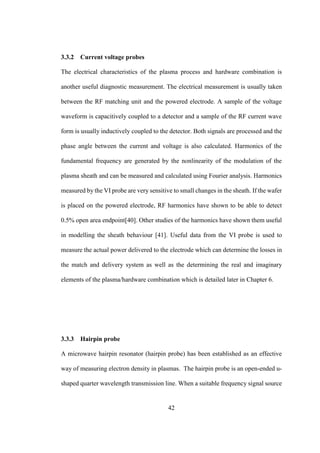 42
3.3.2 Current voltage probes
The electrical characteristics of the plasma process and hardware combination is
another useful diagnostic measurement. The electrical measurement is usually taken
between the RF matching unit and the powered electrode. A sample of the voltage
waveform is capacitively coupled to a detector and a sample of the RF current wave
form is usually inductively coupled to the detector. Both signals are processed and the
phase angle between the current and voltage is also calculated. Harmonics of the
fundamental frequency are generated by the nonlinearity of the modulation of the
plasma sheath and can be measured and calculated using Fourier analysis. Harmonics
measured by the VI probe are very sensitive to small changes in the sheath. If the wafer
is placed on the powered electrode, RF harmonics have shown to be able to detect
0.5% open area endpoint[40]. Other studies of the harmonics have shown them useful
in modelling the sheath behaviour [41]. Useful data from the VI probe is used to
measure the actual power delivered to the electrode which can determine the losses in
the match and delivery system as well as the determining the real and imaginary
elements of the plasma/hardware combination which is detailed later in Chapter 6.
3.3.3 Hairpin probe
A microwave hairpin resonator (hairpin probe) has been established as an effective
way of measuring electron density in plasmas. The hairpin probe is an open-ended u-
shaped quarter wavelength transmission line. When a suitable frequency signal source
 
