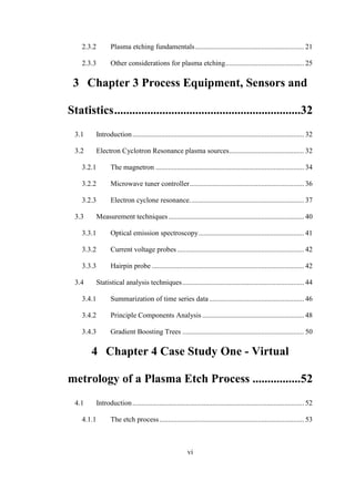 vi
2.3.2 Plasma etching fundamentals............................................................. 21
2.3.3 Other considerations for plasma etching............................................ 25
3 Chapter 3 Process Equipment, Sensors and
Statistics..............................................................32
3.1 Introduction................................................................................................ 32
3.2 Electron Cyclotron Resonance plasma sources.......................................... 32
3.2.1 The magnetron ................................................................................... 34
3.2.2 Microwave tuner controller................................................................ 36
3.2.3 Electron cyclone resonance................................................................ 37
3.3 Measurement techniques............................................................................ 40
3.3.1 Optical emission spectroscopy........................................................... 41
3.3.2 Current voltage probes....................................................................... 42
3.3.3 Hairpin probe ..................................................................................... 42
3.4 Statistical analysis techniques.................................................................... 44
3.4.1 Summarization of time series data ..................................................... 46
3.4.2 Principle Components Analysis ......................................................... 48
3.4.3 Gradient Boosting Trees .................................................................... 50
4 Chapter 4 Case Study One - Virtual
metrology of a Plasma Etch Process ................52
4.1 Introduction................................................................................................ 52
4.1.1 The etch process................................................................................. 53
 
