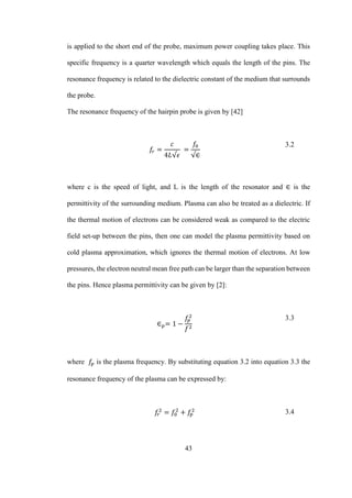 43
is applied to the short end of the probe, maximum power coupling takes place. This
specific frequency is a quarter wavelength which equals the length of the pins. The
resonance frequency is related to the dielectric constant of the medium that surrounds
the probe.
The resonance frequency of the hairpin probe is given by [42]
𝑓𝑟 =
𝑐
4𝐿√𝜖
=
𝑓0
√∈
3.2
where c is the speed of light, and L is the length of the resonator and ∈ is the
permittivity of the surrounding medium. Plasma can also be treated as a dielectric. If
the thermal motion of electrons can be considered weak as compared to the electric
field set-up between the pins, then one can model the plasma permittivity based on
cold plasma approximation, which ignores the thermal motion of electrons. At low
pressures, the electron neutral mean free path can be larger than the separation between
the pins. Hence plasma permittivity can be given by [2]:
∈ 𝑝= 1 −
𝑓𝑝
2
𝑓2
3.3
where 𝑓𝑝 is the plasma frequency. By substituting equation 3.2 into equation 3.3 the
resonance frequency of the plasma can be expressed by:
𝑓𝑟
2
= 𝑓0
2
+ 𝑓𝑝
2 3.4
 