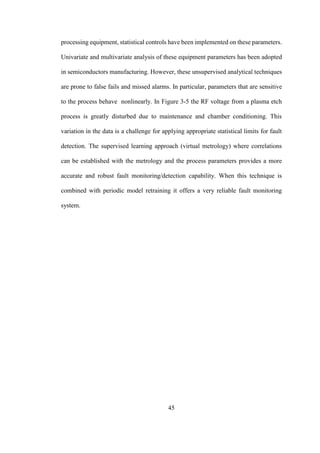 45
processing equipment, statistical controls have been implemented on these parameters.
Univariate and multivariate analysis of these equipment parameters has been adopted
in semiconductors manufacturing. However, these unsupervised analytical techniques
are prone to false fails and missed alarms. In particular, parameters that are sensitive
to the process behave nonlinearly. In Figure 3-5 the RF voltage from a plasma etch
process is greatly disturbed due to maintenance and chamber conditioning. This
variation in the data is a challenge for applying appropriate statistical limits for fault
detection. The supervised learning approach (virtual metrology) where correlations
can be established with the metrology and the process parameters provides a more
accurate and robust fault monitoring/detection capability. When this technique is
combined with periodic model retraining it offers a very reliable fault monitoring
system.
 