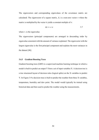 50
The eigenvectors and corresponding eigenvalues of the covariance matrix are
calculated. The eigenvector of a square matrix, 𝐴, is a non-zero vector 𝜈 where the
matrix is multiplied by the vector it yields a constant multiple of 𝜈:
𝐴𝑣 = ⋌ 𝑣 3.7
where ⋋ is the eigenvalue.
The eigenvectors (principal components) are arranged in descending order by
eigenvalue consistent with the amount of variance explained. The eigenvector with the
largest eigenvalue is the first principal component and explains the most variances in
the dataset [46].
3.4.3 Gradient Boosting Trees
Gradient boosting trees (GBT) is a supervised machine learning technique in which a
model is built to predict an output Y from a set of input variables X. A decision tree is
a tree structured layout of decision rules (logical splits) on the X variables to predict
Y. In Figure 3-9 a decision trees is built to predict the weather from three X variables,
temperature, humidity and dew point. The model would typically be trained using
historical data and then used to predict the weather using the measurements.
 