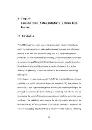 52
4 Chapter 4
Case Study One - Virtual metrology of a Plasma Etch
Process
4.1 Introduction
Virtual Metrology is a concept used in the semiconductor industry where physical
and/or electrical parameters of wafers and/or devices is estimated from information
collected in real time from the manufacturing tools (e.g., equipment or process
parameters) and from other available sources (e.g., production context information or
up-stream metrology).The benefit of this virtual measurements is can be done before
physical metrology is available giving early warning of process drift as well as
affording the opportunity to reduce the numbers of wafers measured at metrology
reducing cost.
In this chapter a two-step etch process (SF6/Cl2, NF3) is investigated to study etch-rate
variability over a 6000 wafer period through the analysis of OES data collected for
every wafer. Linear regression and gradient boosting trees modelling techniques are
employed and evaluated for their suitability in estimating etch rate and also for
investigating the source of the common cause process variability and special cause
variability. The modelling results suggest that etch by-products adhering to the
chamber walls are the main contributor to the etch rate variability. The results are
validated by sampling the polymer build-up from the chamber walls and performing
 