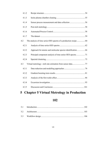 vii
4.1.2 Recipe structure.................................................................................. 54
4.1.3 Insitu plasma chamber cleaning......................................................... 55
4.1.4 Sensor process measurement and data collection .............................. 56
4.1.5 Post etch metrology............................................................................ 58
4.1.6 Automated Process Control................................................................ 58
4.1.7 The dataset ......................................................................................... 59
4.2 The analysis of time series OES spectra of a production recipe................ 60
4.2.1 Analysis of time series OES spectra .................................................. 62
4.2.2 Approach for atomic and molecular species identification................ 66
4.2.3 Principal component analysis of time series OES spectra ................. 71
4.2.4 Spectral clustering.............................................................................. 75
4.3 Virtual metrology - etch rate estimation from sensor data......................... 77
4.3.1 Data reduction and modelling approaches ......................................... 78
4.3.2 Gradient boosting trees results........................................................... 81
4.3.3 Analysis of the first wafer effect........................................................ 86
4.3.4 Excursion investigation...................................................................... 93
4.3.5 Discussion and Conclusion .............................................................. 101
5 Chapter 5 Virtual Metrology in Production
102
5.1 Introduction.............................................................................................. 102
5.2 Architecture.............................................................................................. 103
5.3 Workflow design...................................................................................... 106
 