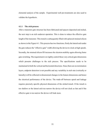 53
elemental analysis of the sample. Experimental wall pre-treatments are also used to
validate the hypothesis.
4.1.1 The etch process
After a transistor gate structure has been fabricated and spacers deposited and etched,
the next step is an etch undercut operation. This is done to reduce the effective gate
length of the transistor. This trench is subsequently filled with epitaxial strained silicon
as shown in the Figure 4-1. This process has two functions; firstly the lateral etch under
the gate reduces the “effective gate” width allowing the device to clock at high speeds.
Secondly, the strained silicon fill increases the electron mobility again allowing faster
gate switching. The requirement is to tightly control these very critical gate dimensions
which presents challenges to the etch process. The specifications needs to be
maintained in both the vertical and horizontal directions. Since there are no termination
layers, endpoint detection is not possible and any variability in etch rate (vertically or
laterally) will be reflected in dimensional changes in the feature dimensions and hence
the electrical performance of the device. The trade-off between speed and leakage
requires precisely specific physical dimensions of the etched trench. If the trench is
too shallow or the lateral etch too narrow the device will not clock as fast and if the
effective gate is too narrow the device will leak more.
 