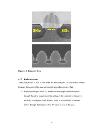 54
Figure 4-1. Transistor Gate
4.1.2 Recipe structure
A two-step process is used to etch under the transistor gate. For confidential reasons
the exact dimensions of the gate and chemistries used are not specified.
1. Step one employs a dilute SF6 and helium anisotropic chemistry to etch
through the native oxide film on the surface of the wafer and to etch down
vertically to a targeted depth. Ion flux needs to be minimised in order to
reduce damage, therefore no active RF bias was used in this case.
 