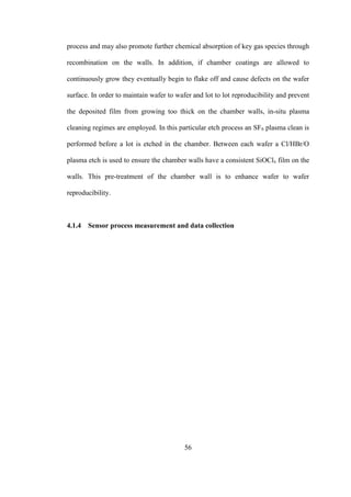 56
process and may also promote further chemical absorption of key gas species through
recombination on the walls. In addition, if chamber coatings are allowed to
continuously grow they eventually begin to flake off and cause defects on the wafer
surface. In order to maintain wafer to wafer and lot to lot reproducibility and prevent
the deposited film from growing too thick on the chamber walls, in-situ plasma
cleaning regimes are employed. In this particular etch process an SF6 plasma clean is
performed before a lot is etched in the chamber. Between each wafer a Cl/HBr/O
plasma etch is used to ensure the chamber walls have a consistent SiOClx film on the
walls. This pre-treatment of the chamber wall is to enhance wafer to wafer
reproducibility.
4.1.4 Sensor process measurement and data collection
 
