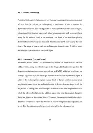 58
4.1.5 Post etch metrology
Post etch, the lots receive a number of wet chemical clean steps to remove any residue
left over from the etch process. Subsequently, a profilometer is used to measure the
depth of the undercut. As it is not possible to measure the trench at the transistor gate,
a large trench test structure is purposely place between each die and is measured as a
proxy for the undercut depth at the transistor. The depth of ten test sites spatially
distributed across the wafer are measured. The measured depth is divided by the total
time of the recipe to give an etch rate and averaged for each wafer. A total of seven
wafers in each lot is measured for trench depth.
4.1.6 Automated Process Control
Automated process control (APC) automatically adjusts the recipe selected for each
lot based on incoming or post metrology. In this process, feedback metrology from the
downstream depth measurements are used and an EWMA (effective weight moving
average) algorithm modifies the recipe step time to maintain a target trench depth. It
achieves this by taking the weighted average depth of the last nine lots given a larger
weight to the more recent lots and calculates the difference from the target depth for
the process. A lookup table was developed at the start of the APC implementation in
which the relationship between the addition recipe time and the resultant change to
the etched depth was determined. The APC systems then consults this table in order to
determine how much to adjust the step time in order to bring the etched depth back on
target. This then determines which recipe is selected for the subsequent lot.
 