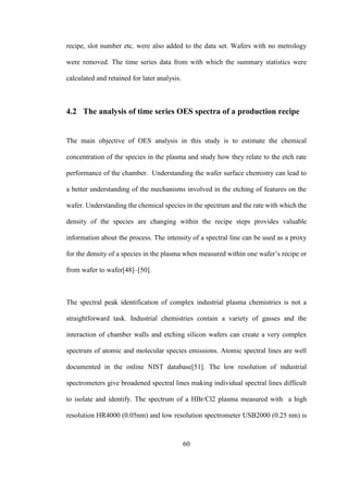 60
recipe, slot number etc. were also added to the data set. Wafers with no metrology
were removed. The time series data from with which the summary statistics were
calculated and retained for later analysis.
4.2 The analysis of time series OES spectra of a production recipe
The main objective of OES analysis in this study is to estimate the chemical
concentration of the species in the plasma and study how they relate to the etch rate
performance of the chamber. Understanding the wafer surface chemistry can lead to
a better understanding of the mechanisms involved in the etching of features on the
wafer. Understanding the chemical species in the spectrum and the rate with which the
density of the species are changing within the recipe steps provides valuable
information about the process. The intensity of a spectral line can be used as a proxy
for the density of a species in the plasma when measured within one wafer’s recipe or
from wafer to wafer[48]–[50].
The spectral peak identification of complex industrial plasma chemistries is not a
straightforward task. Industrial chemistries contain a variety of gasses and the
interaction of chamber walls and etching silicon wafers can create a very complex
spectrum of atomic and molecular species emissions. Atomic spectral lines are well
documented in the online NIST database[51]. The low resolution of industrial
spectrometers give broadened spectral lines making individual spectral lines difficult
to isolate and identify. The spectrum of a HBr/Cl2 plasma measured with a high
resolution HR4000 (0.05nm) and low resolution spectrometer USB2000 (0.25 nm) is
 