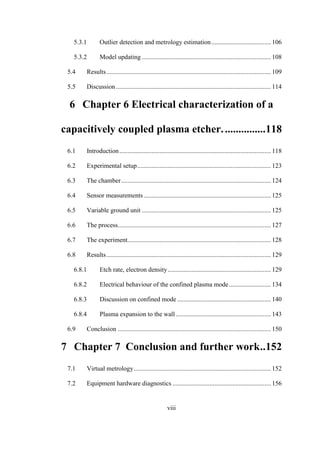 viii
5.3.1 Outlier detection and metrology estimation..................................... 106
5.3.2 Model updating ................................................................................ 108
5.4 Results...................................................................................................... 109
5.5 Discussion ................................................................................................ 114
6 Chapter 6 Electrical characterization of a
capacitively coupled plasma etcher................118
6.1 Introduction.............................................................................................. 118
6.2 Experimental setup................................................................................... 123
6.3 The chamber............................................................................................. 124
6.4 Sensor measurements............................................................................... 125
6.5 Variable ground unit ................................................................................ 125
6.6 The process............................................................................................... 127
6.7 The experiment......................................................................................... 128
6.8 Results...................................................................................................... 129
6.8.1 Etch rate, electron density................................................................ 129
6.8.2 Electrical behaviour of the confined plasma mode.......................... 134
6.8.3 Discussion on confined mode .......................................................... 140
6.8.4 Plasma expansion to the wall ........................................................... 143
6.9 Conclusion ............................................................................................... 150
7 Chapter 7 Conclusion and further work..152
7.1 Virtual metrology..................................................................................... 152
7.2 Equipment hardware diagnostics ............................................................. 156
 
