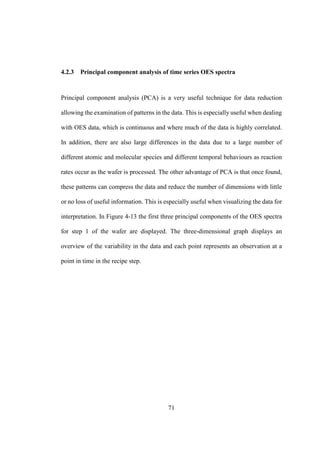 71
4.2.3 Principal component analysis of time series OES spectra
Principal component analysis (PCA) is a very useful technique for data reduction
allowing the examination of patterns in the data. This is especially useful when dealing
with OES data, which is continuous and where much of the data is highly correlated.
In addition, there are also large differences in the data due to a large number of
different atomic and molecular species and different temporal behaviours as reaction
rates occur as the wafer is processed. The other advantage of PCA is that once found,
these patterns can compress the data and reduce the number of dimensions with little
or no loss of useful information. This is especially useful when visualizing the data for
interpretation. In Figure 4-13 the first three principal components of the OES spectra
for step 1 of the wafer are displayed. The three-dimensional graph displays an
overview of the variability in the data and each point represents an observation at a
point in time in the recipe step.
 