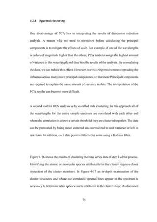 75
4.2.4 Spectral clustering
One disadvantage of PCA lies in interpreting the results of dimension reduction
analysis. A reason why we need to normalize before calculating the principal
components is to mitigate the effects of scale. For example, if one of the wavelengths
is orders of magnitude higher than the others, PCA tends to assign the highest amount
of variance to this wavelength and thus bias the results of the analysis. By normalizing
the data, we can reduce this effect. However, normalizing results means spreading the
influence across many more principal components, so that more Principal Components
are required to explain the same amount of variance in data. The interpretation of the
PCA results can become more difficult.
A second tool for OES analysis is by so called data clustering. In this approach all of
the wavelengths for the entire sample spectrum are correlated with each other and
where the correlation is above a certain threshold they are clustered together. The data
can be pretreated by being mean centered and normalized to unit variance or left in
raw form. In addition, each data point is filtered for noise using a Kalman filter.
Figure 4-16 shows the results of clustering the time series data of step 1 of the process.
Identifying the atomic or molecular species attributable to that cluster requires closer
inspection of the cluster members. In Figure 4-17 an in-depth examination of the
cluster structures and where the correlated spectral lines appear in the spectrum is
necessary to determine what species can be attributed to the cluster shape. As discussed
 