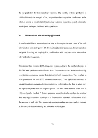 78
the top predictors for the metrology variation. The validity of these predictors is
validated through the analysis of the composition of the deposition on chamber walls,
which is known to contribute to the etch rate variation. Excursions in etch rate is also
investigated and again validated with experiments.
4.3.1 Data reduction and modelling approaches
A number of different approaches were used to investigate the root cause of the etch
rate variation seen in Figure 4-18. Two data reduction techniques, feature selection
and peak detecting are employed in combination with two correlation approaches,
GBT and ridge regression.
The spectral data contains 2048 data points corresponding to the number of pixels in
the USB2000 spectrometer used in this work. The time series data was summarized by
two statistics, mean and standard deviation for both process steps. This resulted in
8192 parameters for each 1772 observations (wafers). Two approaches are used to
reduce the data set. A peak detection routine was performed on the data to return only
the significant peaks from the original spectra. The data size is reduced from 2048 to
190 wavelengths (peaks). A feature extractor algorithm is also used on the original
data. The objective of this technique is to find the most important variables that affect
the response or etch rate. This supervised approach needs a response, such as etch rate
in this case, in order to identify the important wavelengths.
 