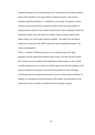 80
Gradient boosting trees has the advantage of not requiring any prior feature selection
and are able to handle a very large numbers of input parameters. Also, being a
nonlinear algorithm technique, it is suitable for a wide range of responses. Feature
selection was also performed as a reduction method. Due to the large number of
input parameters relative to the number of observations, linear modeling could not be
performed without some data reduction methods. Feature selection and the peak
finder routine were used as data reduction methods. The output from the feature
reduction was analyzed with a GBT model and a linear modelling technique. The
results are displayed in
Table 1. A number of different scenarios were evaluated using all the input
parameters and the output from the peak finder routine. The data with and without
the excursion was also modeled. The weighting the model assigns to each variable
(variable importance) is one of the most useful outputs from the data modeling. From
a process diagnostics perspective, knowing the top predictors of the metrology
variation provides key information about the root cause of the process variability. In
addition to evaluating the error performance of the models, the top predictors were
analyzed to see how well they correlated with the metrology variation.
 