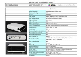 CRE Electronic Technology Co.,limited
Sales Manager: Nancy Wu Tel No.: 0086-731-8285-7971
http://www.cre-tech.cn/indexen.htm
Cell: 0086-18075186059 E-mail: nancy@cre-tech.cn
Specification
Native Resolution 1280x800 ,Support 1080I ,1080P
Display Technology DLP
Contrast 100,000/1
Light Source Hybrid Light Source (LED + Laser)/Pure Solid
Light Source Lifetime 20,000Hours (at Standard Mode)
Brightness(Max) 3000 lumens
Light uniformity 90%
Patent Optical Engine Full Sealed & Dustproof
Optical Engine Material All-alloy (3D Printing Precision Optical Engine)
Projection Lens Optical Zoom 1.0～1.3
Throw Ratio 1.9～2.3
Electronic Keystone Correction +/-40°
Audio in (Stereo Line Input) Yes
Audio out (Stereophone) Yes
Built-in Speaker X2 4Watts X 2
Multimedia Interface
USB X 1; HDMI X 2; Micro SD Card X 1; VGA X 1; Video X
1; RG45 X 1; RS232 X 1(Optional);
Built-in Media Player Yes
Wifi Optional
Native 3D Shutter 3D (Need real 3D signal)
Video Compatibility NTSC, PAL, SECAM,etc.
Video Compatibility 480p/575i/480i/720p/1080i/1080p
Screen Mode 16:10(Default) /4:3/16:9 /2.35: 1 Widescreen(Optional)
Projection Ways Front / Desk /Rear / Ceiling Mounted
Screen Size/ Projection Distance 50-250 inch / 1.5m -15m
Unit Size(LxWxH) 250*170*52mm (Excluding feet)
Net Weight 1.5KGS
 