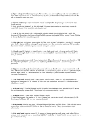 {150} eye /olho/[1] Don’t believe your eyes (Não acredite e seus olhos) [2] No eye will ever see such beauty
again (Olho algu jamais verá tal beleza novamente) [3] She’s got the mos beautiful eyes I have ever seen (Ela
tem os olhos mais bonito que já vi)
{151} soon /em breve/ [1] I need you to come back as soon a possible (Eu preciso que você volte tão breve
quanto possível)
[2] How soon do you think we’ll be able to be back? (Em quant tempo você acha que seremos capazes de
voltar?) [3] No, no, it’ too soon (Não, não, é muito cedo)
{152} to go (go, went, gone) /ir/ [1] I usually go to church o sundays (Eu normalmente vou à igreja aos
domingos) [2] I wen there, but found nothing (Eu fui lá, mas não achei nada) [3] I hav gone to Paris to fight the
in the war (Eu fui a Paris para lutar n guerra)
{153} to take (take, took, taken) /tomar, pegar/ [1] Take sweet darling (Pegue um doce querida) [2] It took me
more tha five days to finish the painting (Eu gastei mais de cinco dias par terminar a pintura) [3] I have taken
the shortest route to Londo (Eu peguei a rota mais curta para Londres)
{154} each /cada/ [1] Each one of you will receive a boo (Cada um de vocês irá receber um livro) [2] Each
envelope contain a gift (Cada envelope contém um presente) [3] Each one o them has been cured (Cada um
deles foi curado)
{155} just /apenas, justo, correto/ [1] I need just another te dollars (Eu preciso de apenas mais dez dólares) [2]
It is not jus to say that (Não é justo dizer isto) [3] This is just what I neede (Isto é exatamente o que eu
precisava)
{156} power /poder, força/ [1] I don’t have the power to le you go (Eu não tenho o poder para deixá-lo ir) [2]
The USA i the most powerful nation in the world (Os EUA é o país mais poderos do mundo) [3] Power corrupts,
absolute power corrupt 10 © Rubens Queiroz de Almei absolutely (O poder corrompe, o poder absoluto
corrompe absolutamente)
{157} to name/name /nomear, nome/ [1] My name is Joh (Meu nome é John) [2] I was named John as an
homage to m grandfather (Eu fui chamado de John como uma homenagem meu avô) [3] What’s your name?
(Qual é o seu nome?)
{158} death /morte/ [1] He had the most horrible of death (Ele teve uma morte das mais horríveis) [2] No one
has as ye managed to conquer death (Ninguém até hoje conseguiu conquista a morte)
{159} world /mundo/ [1] The world is ours (O mundo é nosso)
[2]Aworld without war, that’s what we all want (Um mund sem guerras, é o que nós todos queremos) [3] He
lives in a worl of fantasy (Ele vive num mundo de fantasia)
{160} neither/nor /nem um nem outro/ [1] Neither John no Mary know anything about it (Nem João nem Maria
sabem algum coisa sobre isto) [2] Neither the dog nor the cat has bee fed (Nem o cão nem o gato foram
alimentados)
{161} to mind/mind /importar, mente/ [1] He has one of th most powerful minds in the world today (Ele tem
uma das mente mais poderosas no mundo hoje) [2] I don’t mind what yo think of me (Eu não me importo com o
que você pensa de mim)
 