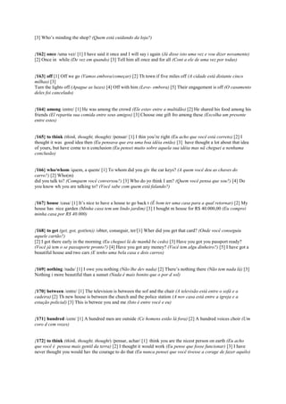 [3] Who’s minding the shop? (Quem está cuidando da loja?)
{162} once /uma vez/ [1] I have said it once and I will say i again (Já disse isto uma vez e vou dizer novamente)
[2] Once in while (De vez em quando) [3] Tell him all once and for all (Cont a ele de uma vez por todas)
{163} off [1] Off we go (Vamos embora/começar) [2] Th town if five miles off (A cidade está distante cinco
milhas) [3]
Turn the lights off (Apague as luzes) [4] Off with him (Leve- embora) [5] Their engagement is off (O casamento
deles foi cancelado)
{164} among /entre/ [1] He was among the crowd (Ele estav entre a multidão) [2] He shared his food among his
friends (El repartiu sua comida entre seus amigos) [3] Choose one gift fro among these (Escolha um presente
entre estes)
{165} to think (think, thought, thought) /pensar/ [1] I thin you’re right (Eu acho que você está correto) [2] I
thought it was good idea then (Eu pensava que era uma boa idéia então) [3] have thought a lot about that idea
of yours, but have come to n conclusion (Eu pensei muito sobre aquela sua idéia mas nã cheguei a nenhuma
conclusão)
{166} who/whom /quem, a quem/ [1] To whom did you giv the car keys? (A quem você deu as chaves do
carro?) [2] Who(m)
did you talk to? (Comquem você conversou?) [3] Who do yo think I am? (Quem você pensa que sou?) [4] Do
you know wh you are talking to? (Você sabe com quem está falando?)
{167} house /casa/ [1] It’s nice to have a house to go back t (É bom ter uma casa para a qual retornar) [2] My
house has nice garden (Minha casa tem um lindo jardim) [3] I bought m house for R$ 40.000,00 (Eu comprei
minha casa por R$ 40.000)
{168} to get (get, got, got(ten)) /obter, conseguir, ter/[1] Wher did you get that card? (Onde você conseguiu
aquele cartão?)
[2] I got there early in the morning (Eu cheguei lá de manhã be cedo) [3] Have you got you passport ready?
(Você já tem o se passaporte pronto?) [4] Have you got any money? (Você tem algu dinheiro?) [5] I have got a
beautiful house and two cars (E tenho uma bela casa e dois carros)
{169} nothing /nada/ [1] I owe you nothing (Não lhe dev nada) [2] There’s nothing there (Não tem nada lá) [3]
Nothing i more beautiful than a sunset (Nada é mais bonito que o por d sol)
{170} between /entre/ [1] The television is between the sof and the chair (A televisão está entre o sofá e a
cadeira) [2] Th new house is between the church and the police station (A nov casa está entre a igreja e a
estação policial) [3] This is betwee you and me (Isto é entre você e eu)
{171} hundred /cem/ [1] A hundred men are outside (Ce homens estão lá fora) [2] A hundred voices choir (Um
coro d cem vozes)
{172} to think (think, thought, thought) /pensar, achar/ [1] think you are the nicest person on earth (Eu acho
que você é pessoa mais gentil da terra) [2] I thought it would work (Eu pense que fosse funcionar) [3] I have
never thought you would hav the courage to do that (Eu nunca pensei que você tivesse a corage de fazer aquilo)
 