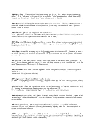 {186} city /cidade/ [1] Do you prefer living in the country o in the city? (Você prefere viver no campo ou na
cidade?) [2] Sã Paulo is one of the biggest cities on earth (São Paulo é uma da maiores cidades da terra) [3]
Which is your favourite city i Brazil? (Qual é a sua cidade favorita no Brasil?)
{187} state /estado, situação/[1] His present state is stable ( seu estado atual é estável) [2] The house was in a
deplorable stat (A casa estava em um estado deplorável) [3] How many state are there in Brazil? (Quantos
estados existem no Brasil?)
{188} side/lado/[1] Whose side are you on? (De que lado você
está?) [2] You must examine both sides of the situation befor deciding (Você deve examinar ambos os lados da
situação ante de decidir) [3] What side is up? (Qual é o lado de cima?)
{189} thing /coisa/[1]Astrange thing happened to me yesterda (Uma coisa estranha aconteceu comigo ontem)
[2] There ar a few things you should know about (Existem algumas coisa que você deve saber) [3] Don’t touch
this thing (Não toque est coisa)
{190} always /sempre/ [1] Always be nice to all (Sempre sej gentil para com todos) [2] I always get up at six n
the mornin (Eu sempre me levanto às seis da manhã) [3] Always remembe who you are (Sempre se lembre de
quem você é)
{191} day /dia/ [1] The day I was born was very sunny (O di em que eu nasci estava muito ensolarado) [2] I
haven’t seen hi since the day he got married (Eu não o vejo desde o dia em qu ele se casou) [3] Don’t forget the
day of the examination (Não s esqueça do dia do exame)
{192} to face/face /fazer frente a, encarar/ [1] I don’t have th courage to face him (Eu não tenho coragem de
encará-lo) [2]
What a lovely face! (Que rosto adorável)
{193} night /noite/ [1] I work at night (Eu trabalho de noite)
[2] What a lovely night! (Que noite adorável) [3] At night all cat are grey (De noite, todos os gatos são pardos)
{194} less /menos/ [1] The less you need, the happier you ar (Quanto menos você precisar, mais feliz você será)
[2] I spen less on education now (Eu gasto menos com educação agora) [3]
NowI work less and I make more money (Agora eu trabalho meno e ganho mais dinheiro)
{195} to give (give, gave, given) /dar/ [1] Give me all you money (Dê-me todo o seu dinheiro) [2] I gave her all
I could (E dei a ela tudo o que eu podia) [3] I have given all my money t charity (Eu doei todo o meu dinheiro
para a caridade)
{196} to ask /perguntar/ [1] Ask me no questions (Não me faça perguntas) [2] Don’t ask them difficult
questions (Não faça a eles perguntas difíceis) [3] Before asking anybody, askm first (Antes de perguntar a
alguém, perguntem-me primeiro)
{197} body /corpo/ [1] You have a beautiful body (Você te um corpo bonito) [2] The body of the text doesn’t
make any sens (O corpo do texto não faz sentido algum) [3] It is important t have body and mind in harmony (É
importante que o corpo e mente estejam em harmonia)
 