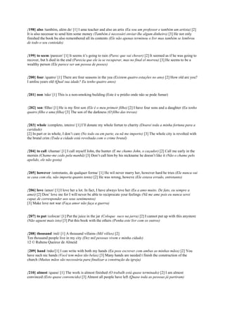 {198} also /também, além de/ [1] I ama teacher and also an artis (Eu sou um professor e também um artista) [2]
It is also necessar to send him some money (Também é necessári enviar-lhe algum dinheiro) [3] He not only
finished the book bu also remembered all its contents (Ele não apenas terminou o livr mas também se lembrou
de todo o seu conteúdo)
{199} to seem /parecer/ [1] It seems it’s going to rain (Parec que vai chover) [2] It seemed as if he was going to
recover, but h died in the end (Parecia que ele ia se recuperar, mas no final el morreu) [3] He seems to be a
wealthy person (Ele parece ser um pessoa de posses)
{200} four /quatro/ [1] There are four seasons in the yea (Existem quatro estações no ano) [2] How old are you?
I amfou years old (Qual sua idade? Eu tenho quatro anos)
{201} non /não/ [1] This is a non-smoking building (Este é u prédio onde não se pode fumar)
{202} son /filho/ [1] He is my first son (Ele é o meu primeir filho) [2] I have four sons and a daughter (Eu tenho
quatro filho e uma filha) [3] The son of the darkness (O filho das trevas)
{203} whole /completo, inteiro/ [1] I’ll donate my whole fortun to charity (Doarei toda a minha fortuna para a
caridade)
[2] In part or in whole, I don’t care (No todo ou em parte, eu nã me importo) [3] The whole city is revolted with
the brutal crim (Toda a cidade está revoltada com o crime brutal)
{204} to call /chamar/ [1] I call myself John, the hunter (E me chamo John, o caçador) [2] Call me early in the
mornin (Chame-me cedo pela manhã) [3] Don’t call him by his nickname he doesn’t like it (Não o chame pelo
apelido, ele não gosta)
{205} however /entretanto, de qualquer forma/ [1] He wil never marry her, however hard he tries (Ele nunca vai
se casa com ela, não importa quanto tente) [2] He was wrong, howeve (Ele estava errado, entretanto)
{206} love /amor/ [1] I love her a lot. In fact, I have always love her (Eu a amo muito. De fato, eu sempre a
amei) [2] Don’ love me for I will never be able to reciprocate your feelings (Nã me ame pois eu nunca serei
capaz de corresponder aos seus sentimentos)
[3] Make love not war (Faça amor não faça a guerra)
{207} to put /colocar/ [1] Put the juice in the jar (Coloque suco na jarra) [2] I cannot put up with this anymore
(Não aguent mais isto) [3] Put this book with the others (Ponha este livr com os outros)
{208} thousand /mil/ [1] A thousand villains (Mil vilões) [2]
Ten thousand people live in my city (Dez mil pessoas vivem e minha cidade)
12 © Rubens Queiroz de Almeid
{209} hand /mão/[1] I can write with both my hands (Eu poss escrever com ambas as minhas mãos) [2] You
have such nic hands (Você tem mãos tão belas) [3] Many hands are needed t finish the construction of the
church (Muitas mãos são necessária para finalizar a construção da igreja)
{210} almost /quase/ [1] The work is almost finished (O trabalh está quase terminado) [2] I am almost
convinced (Esto quase convencido) [3] Almost all people have left (Quase toda as pessoas já partiram)
 