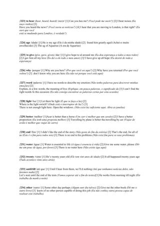 {223} to hear (hear, heard, heard) /ouvir/ [1] Can you hea me? (Você pode me ouvir?) [2] I hear noises (Eu
ouço ruídos) [3]
Have you heard the news? (Você ouviu as notícias?) [4] I hear that you are moving to London, is that right? (Eu
ouvi que você
está se mudando para Londres, é verdade?)
{224} age /idade/ [1] He is my age (Ele é da minha idade) [2] found him greatly aged (Achei-o muito
envelhecido) [3] The ag of Aquarius (A era de Aquarius)
{225} to give (give, gave, given) /dar/ [1] I give hope to al around me (Eu dou esperança a todos a meu redor)
[2] I gav him all my love (Eu dei a ele todo o meu amor) [3] I have give up all hope (Eu desisti de toda a
esperança)
{226} why /porque/ [1] Why are you here? (Por que você est aqui?) [2] Why have you returned (Por que você
voltou?) [3] don’t know why you are here (Eu não sei porque você está aqui)
{227} word /palavra/ [1] I have no words to describe my emotion (Não tenho palavras para descrever minhas
emoções) [2]
Explain, in a few words, the meaning of live (Explique, em pouca palavras, o significado da [3] I can’t find the
right words fo this occasion (Eu não consigo encontrar as palavras certas par esta ocasião)
{228} light /luz/ [1] Let there be light (E que se faça a luz) [2]
Where is the light switch? (Onde está o interruptor de luz?) [3]
There is not enough light here. Open the windows. (Não exist luz suficiente aqui. Abra as janelas)
{229} better /melhor/ [1]Acar is better than a horse (Um carr é melhor que um cavalo) [2] I have a better
proposition (Eu tenh uma proposta melhor) [3] Travelling by plane is better tha travelling by car (Viajar de
avião é melhor que viajar de carro)
{230} end /fim/ [1] I didn’t like the end of the story (Não goste do fim da estória) [2] That’s the end, for all of
us (Este é o fim para todos nós) [3] There is no end to his problems (Não exist fim para os seus problemas)
{231} water /água/ [1] Water is essential to life (A água é essencia à vida) [2] Give me some water, please (Dê-
me um pouc de água, por favor) [3] There is no water here (Não existe águ aqui)
{232} twenty /vinte/ [1] He’s twenty years old (Ele tem vint anos de idade) [2] It all happened twenty years ago
(Tudo acontece vinte anos atrás)
{233} until/till /até que/ [1] Until I hear from them, we’ll d nothing (Até que tenhamos notícias deles, não
faremos nada) [2]
Let’s wait until the end of the tests (Vamos esperar até o fim do testes)[3] He works from morning till night (Ele
trabalha da manh a noite)
{234} other /outro/ [1] Some other day perhaps (Algum outr dia talvez) [2] Give me the other book (Dê-me o
outro livro) [3] know of no other person capable of doing this job (Eu não conheç outra pessoa capaz de
realizar este trabalho)
 