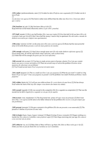 {235} rather /preferencialmente, mais/ [1] I’d rather be skiin (Preferia estar esquiando) [2] I’d rather not do it
now (Prefe-
13
ria não fazer isto agora) [3] This book is rather more difficul than the other one (Este livro é bem mais difícil
que o outro)
{236} foot/feet /pé, pés/ [1] My foot hurts (Meu pé dói) [2]
Keep both feet on the board (Mantenha ambos os pés sobre prancha)
{237} half /metade/ [1] He is my half brother (Ele é meu mei irmão) [2] Give him half of all you have (Dê a ele
a metade d tudo que tiver)[3] I don’t have half the money I need to buy m apartment (Eu não tenho a metade do
dinheiro necessária par comprar meu apartamento)
{238} army /exército/ [1] He’s in the army now (Ele está n exército agora) [2] Rome had the most powerful
army in th world (Roma possuía o exército mais poderoso do mundo)
{239} enough /suficiente/ [1] I don’t have enough mone now (Eu não tenho dinheiro suficiente agora) [2]
Given enoug time, all will be well (Dado tempo suficiente, tudo acabará bem)
[3] I think that will be enough (Eu penso que isto será suficiente)
{240} several /três ou mais/ [1] You have to study severa years to become a doctor (Você tem que estudar
muitos ano para se tornar um médico) [2] There are several ways of solvin this problem (Existem várias
maneiras de solucionar este problema)
[3] You’ll need several more (Você vai precisar de muito mais)
{241} small /pequeno/ [1] This is a small car (Este é um carr pequeno) [2] What do you want? A small or a big
house (O qu você quer? Uma casa pequena ou grande?) [3] No problem i too small (Nenhum problema é muito
pequeno)
{242} within /dentro de/ [1] I will see you within an hour (E o verei dentro de uma hora) [2] He has always
lived within the limit of the city (Ele sempre viveu dentro dos limites da cidade)
{243} second /segundo/ [1] He was second in the competitio (Ele foi o segundo na competição) [2] That was the
second tim he did it (Aquela foi a segunda vez em que ele fez aquilo)
{244} to turn /virar, transformar/ [1] The frog turned into prince (O sapo virou um príncipe) [2] Don’t turn
now (Não s vire agora) [3] He turns to his father whenever he has problem (Ele recorre a seu pai sempre que
tem problemas)
{245} present /presente/ [1] He gave a present to his girlfrien (Ele deu um presente a sua namorada) [2] The
present of lifetime (O presente de uma vida)
{246} to begin (begin, began, begun) /começar/ [1] Begin b trying (Comece tentando) [2] I began working as a
teacher her (Eu comecei a trabalhar como professor aqui) [3] I have begu exercising one year ago (Eu comecei
a me exercitar um an atrás)
{247} either/or /ou, ou/ [1] Either John or Mary will have t go there (Ou John ou Mary terão que ir lá) [2]
Either you finis or you are fired (Ou você termina ou você é demitido)
 