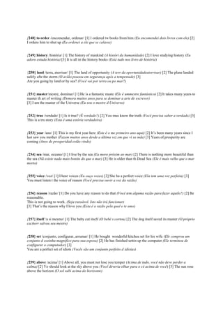 {248} to order /encomendar, ordenar/ [1] I ordered tw books from him (Eu encomendei dois livros com ele) [2]
I ordere him to shut up (Eu ordenei a ele que se calasse)
{249} history /história/ [1] The history of mankind (A históri da humanidade) [2] I love studying history (Eu
adoro estuda história) [3] It is all in the history books (Está tudo nos livro de história)
{250} land /terra, aterrisar/ [1] The land of opportunity (A terr da oportunidadeaterrisar) [2] The plane landed
safely afte the storm (O avião pousou em segurança após a tempestade) [3]
Are you going by land or by sea? (Você vai por terra ou po mar?)
{251} master/mestre, dominar/ [1] He is a fantastic maste (Ele é ummestre fantástico) [2] It takes many years to
master th art of writing (Demora muitos anos para se dominar a arte de escrever)
[3] I am the master of the Universe (Eu sou o mestre d Universo)
{252} true /verdade/ [1] Is it true? (É verdade?) [2] You mus know the truth (Você precisa saber a verdade) [3]
This is a tru story (Esta é uma estória verdadeira)
{253} year /ano/ [1] This is my first year here (Este é o me primeiro ano aqui) [2] It’s been many years since I
last saw you mother (Fazem muitos anos desde a última vez em que vi su mãe) [3] Years of prosperity are
coming (Anos de prosperidad estão vindo)
{254} sea /mar, oceano/ [1] I live by the sea (Eu moro próxim ao mar) [2] There is nothing more beautiful than
the sea (Nã existe nada mais bonito do que o mar) [3] He is older than th Dead Sea (Ele é mais velho que o mar
morto)
{255} voice /voz/ [1] I hear voices (Eu ouço vozes) [2] She ha a perfect voice (Ela tem uma voz perfeita) [3]
You must listen t the voice of reason (Você precisa ouvir a voz da razão)
{256} reason /razão/ [1] Do you have any reason to do that (Você tem alguma razão para fazer aquilo?) [2] Be
reasonable.
This is not going to work. (Seja razoável. Isto não irá funcionar)
[3] That’s the reason why I love you (Esta é a razão pela qual e te amo)
{257} itself /a si mesmo/ [1] The baby cut itself (O bebê s cortou) [2] The dog itself saved its master (O próprio
cachorr salvou seu mestre)
{258} set /conjunto, configurar, arrumar/ [1] He bought wonderful kitchen set for his wife (Ele comprou um
conjunto d cozinha magnifíco para sua esposa) [2] He has finished settin up the computer (Ele terminou de
configurar o computador) [3]
You are a perfect set of idiots (Vocês são um conjunto perfeito d idiotas)
{259} above /acima/ [1] Above all, you must not lose you temper (Acima de tudo, você não deve perder a
calma) [2] Yo should look at the sky above you (Você deveria olhar para o cé acima de você) [3] The sun rose
above the horizon (O sol subi acima do horizonte)
 