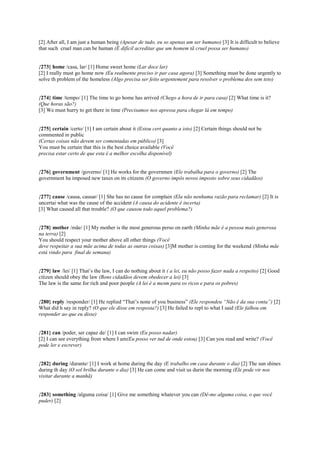 [2] After all, I am just a human being (Apesar de tudo, eu so apenas um ser humano) [3] It is difficult to believe
that such cruel man can be human (É difícil acreditar que um homem tã cruel possa ser humano)
{273} home /casa, lar/ [1] Home sweet home (Lar doce lar)
[2] I really must go home now (Eu realmente preciso ir par casa agora) [3] Something must be done urgently to
solve th problem of the homeless (Algo precisa ser feito urgentement para resolver o problema dos sem teto)
{274} time /tempo/ [1] The time to go home has arrived (Chego a hora de ir para casa) [2] What time is it?
(Que horas são?)
[3] We must hurry to get there in time (Precisamos nos apressa para chegar lá em tempo)
{275} certain /certo/ [1] I am certain about it (Estou cert quanto a isto) [2] Certain things should not be
commented in public
(Certas coisas não devem ser comentadas em público) [3]
You must be certain that this is the best choice available (Você
precisa estar certo de que esta é a melhor escolha disponível)
{276} government /governo/ [1] He works for the governmen (Ele trabalha para o governo) [2] The
government ha imposed new taxes on its citizens (O governo impôs novos imposto sobre seus cidadãos)
{277} cause /causa, causar/ [1] She has no cause for complain (Ela não nenhuma razão para reclamar) [2] It is
uncertai what was the cause of the accident (A causa do acidente é incerta)
[3] What caused all that trouble? (O que causou todo aquel problema?)
{278} mother /mãe/ [1] My mother is the most generous perso on earth (Minha mãe é a pessoa mais generosa
na terra) [2]
You should respect your mother above all other things (Você
deve respeitar a sua mãe acima de todas as outras coisas) [3]M mother is coming for the weekend (Minha mãe
está vindo para final de semana)
{279} law /lei/ [1] That’s the law, I can do nothing about it ( a lei, eu não posso fazer nada a respeito) [2] Good
citizen should obey the law (Bons cidadãos devem obedecer a lei) [3]
The law is the same for rich and poor people (A lei é a mesm para os ricos e para os pobres)
{280} reply /responder/ [1] He replied “That’s none of you business” (Ele respondeu “Não é da sua conta”) [2]
What did h say in reply? (O que ele disse em resposta?) [3] He failed to repl to what I said (Ele falhou em
responder ao que eu disse)
{281} can /poder, ser capaz de/ [1] I can swim (Eu posso nadar)
[2] I can see everything from where I am(Eu posso ver tud de onde estou) [3] Can you read and write? (Você
pode ler e escrever)
{282} during /durante/ [1] I work at home during the day (E trabalho em casa durante o dia) [2] The sun shines
during th day (O sol brilha durante o dia) [3] He can come and visit us durin the morning (Ele pode vir nos
visitar durante a manhã)
{283} something /alguma coisa/ [1] Give me something whatever you can (Dê-me alguma coisa, o que você
puder) [2]
 