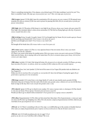 There is something missing here (Tem alguma coisa faltand aqui) [3] Is there anything I can do for you? Yes,
there is somethin I need. (Há algo que eu possa fazer por você? Sim, exist algo que eu preciso)
{284} to pass /passar/ [1] He didn’t pass his examination (Ele não passou em seus exames) [2] He passed away
yesterda (Ele faleceu ontem) [3] He was sent to prison for passing fals bills (Ele foi enviado para a prisão por
passar notas falsas)
{285} high /alto/ [1] The price of this house is very high fo me (O preço desta casa é muito alto para mim) [2]
How high i this mountain (Qual a altura desta montanha) [3] The bird wa flying high up in the sky (O pássaro
estava voando bem alto n céu)
{286} to bring (bring, brought, brought) /trazer/ [1] I wa brought here by Susan (Eu fui trazido aqui por Susan)
[2] Di you bring your homework? (Você trouxe o seu dever de casa?)
[3] Have you brought your sister? (Você trouxe a sua irmã?) [4]
15
He brought all his books here (Ele trouxe todos os seus livro para cá)
{287} room /quarto, espaço/ [1] This is a very spacious house it has ten rooms (Esta é uma casa muito
espaçosa, ela tem dez cômodos)
[2] There is no room in this house for another perso (Não tem espaço nesta casa para outra pessoa) [3] Please,
mak room for Jenny, she is staying with us for some time (Por favor arrumem espaço para Jenny, ela irá ficar
conosco por algu tempo)
{288} alone /sozinho/ [1] I don’t like being left alone (Eu nã gosto de ser deixado sozinho) [2] Please, go away,
leave me alon (Por favor, vá embora, deixe-me sozinha) [3] He’s alone no (Ele está sozinho agora)
{289} to lose (lose, lost, lost) /perder/ [1] He lost all his mone in Las Vegas (Ele perdeu todo seu dinheiro em
Las Vegas) [2]
Either you win or you lose (Ou você ganha ou você perde) [3] have lost all hope of seeing her again (Eu já
perdi toda a esperanç de vê-la novamente)
{290} large /grande/ [1] I come from a very large family (E venho de uma família muito grande) [2] She
inherited a larg sum of money from her uncle (Ela herdou uma grande soma e dinheiro de seu tio) [3] She has a
heart as large as the sky (Ela te um coração tão grande como o céu)
{291} church /igreja/ [1] We go to church every sunday (Nó vamos à igreja todos os domingos) [2] Our church
is very nea our house (Nossa igreja é bastante perto de nossa casa) [3]
Would you like to go to church with us tomorrow? (Você gostari de ir à igreja conosco amanhã?)
{292} often /frequentemente/ [1] We often see him aroun here these days (Nós frequentemente o vemos por aqui
este dias) [2] We don’t go shopping very often (Nós não fazemo compras frequentemente) [3] How often do you
visit them (Com que frequência você os visita?)
{293} air /ar/ [1] There’s something in the air (Tem algo n ar) [2]Weoften go to the country to breathe fresh air
(Nós vamo ao campo frequentemente para respirar ar fresco) [3] Love is i the air (O amor está no ar)
{294} six /seis/ [1] Could you please give me six eggs? (Você
poderia me dar seis ovos?) [2] How old is Johnny? He is six
 