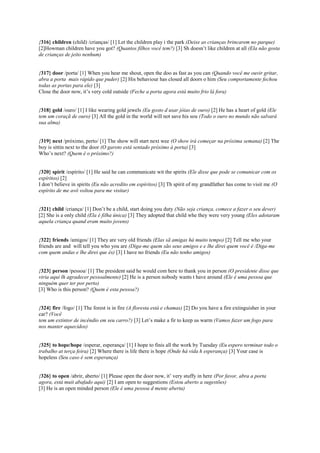 {316} children (child) /crianças/ [1] Let the children play i the park (Deixe as crianças brincarem no parque)
[2]Howman children have you got? (Quantos filhos você tem?) [3] Sh doesn’t like children at all (Ela não gosta
de crianças de jeito nenhum)
{317} door /porta/ [1] When you hear me shout, open the doo as fast as you can (Quando você me ouvir gritar,
abra a porta mais rápido que puder) [2] His behaviour has closed all doors o him (Seu comportamente fechou
todas as portas para ele) [3]
Close the door now, it’s very cold outside (Feche a porta agora está muito frio lá fora)
{318} gold /ouro/ [1] I like wearing gold jewels (Eu gosto d usar jóias de ouro) [2] He has a heart of gold (Ele
tem um coraçã de ouro) [3] All the gold in the world will not save his sou (Todo o ouro no mundo não salvará
sua alma)
{319} next /próximo, perto/ [1] The show will start next wee (O show irá começar na próxima semana) [2] The
boy is sittin next to the door (O garoto está sentado próximo à porta) [3]
Who’s next? (Quem é o próximo?)
{320} spirit /espírito/ [1] He said he can communicate wit the spirits (Ele disse que pode se comunicar com os
espíritos) [2]
I don’t believe in spirits (Eu não acredito em espíritos) [3] Th spirit of my grandfather has come to visit me (O
espírito de me avô voltou para me visitar)
{321} child /criança/ [1] Don’t be a child, start doing you duty (Não seja criança, comece a fazer o seu dever)
[2] She is a only child (Ela é filha única) [3] They adopted that child whe they were very young (Eles adotaram
aquela criança quand eram muito jovens)
{322} friends /amigos/ [1] They are very old friends (Elas sã amigas há muito tempo) [2] Tell me who your
friends are and will tell you who you are (Diga-me quem são seus amigos e e lhe direi quem você é /Diga-me
com quem andas e lhe direi que és) [3] I have no friends (Eu não tenho amigos)
{323} person /pessoa/ [1] The president said he would com here to thank you in person (O presidente disse que
viria aqui lh agradecer pessoalmente) [2] He is a person nobody wants t have around (Ele é uma pessoa que
ninguém quer ter por perto)
[3] Who is this person? (Quem é esta pessoa?)
{324} fire /fogo/ [1] The forest is in fire (A floresta está e chamas) [2] Do you have a fire extinguisher in your
car? (Você
tem um extintor de incêndio em seu carro?) [3] Let’s make a fir to keep us warm (Vamos fazer um fogo para
nos manter aquecidos)
{325} to hope/hope /esperar, esperança/ [1] I hope to finis all the work by Tuesday (Eu espero terminar todo o
trabalho at terça feira) [2] Where there is life there is hope (Onde há vida h esperança) [3] Your case is
hopeless (Seu caso é sem esperança)
{326} to open /abrir, aberto/ [1] Please open the door now, it’ very stuffy in here (Por favor, abra a porta
agora, está muit abafado aqui) [2] I am open to suggestions (Estou aberto a sugestões)
[3] He is an open minded person (Ele é uma pessoa d mente aberta)
 