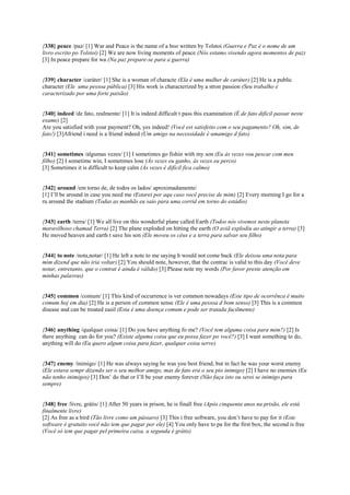 {338} peace /paz/ [1] War and Peace is the name of a boo written by Tolstoi (Guerra e Paz é o nome de um
livro escrito po Tolstoi) [2] We are now living moments of peace (Nós estamo vivendo agora momentos de paz)
[3] In peace prepare for wa (Na paz prepare-se para a guerra)
{339} character /caráter/ [1] She is a woman of characte (Ela é uma mulher de caráter) [2] He is a public
character (Ele uma pessoa pública) [3] His work is characterized by a stron passion (Seu trabalho é
caracterizado por uma forte paixão)
{340} indeed /de fato, realmente/ [1] It is indeed difficult t pass this examination (É de fato difícil passar neste
exame) [2]
Are you satisfied with your payment? Oh, yes indeed! (Você est satisfeito com o seu pagamento? Oh, sim, de
fato!) [3]Afriend i need is a friend indeed (Um amigo na necessidade é umamigo d fato)
{341} sometimes /algumas vezes/ [1] I sometimes go fishin with my son (Eu às vezes vou pescar com meu
filho) [2] I sometime win, I sometimes lose (Às vezes eu ganho, às vezes eu perco)
[3] Sometimes it is difficult to keep calm (Às vezes é difícil fica calmo)
{342} around /em torno de, de todos os lados/ aproximadamente/
[1] I’ll be around in case you need me (Estarei por aqu caso você precise de mim) [2] Every morning I go for a
ru around the stadium (Todas as manhãs eu saio para uma corrid em torno do estádio)
{343} earth /terra/ [1] We all live on this wonderful plane called Earth (Todos nós vivemos neste planeta
maravilhoso chamad Terra) [2] The plane exploded on hitting the earth (O aviã explodiu ao atingir a terra) [3]
He moved heaven and earth t save his son (Ele moveu os céus e a terra para salvar seu filho)
{344} to note /nota,notar/ [1] He left a note to me saying h would not come back (Ele deixou uma nota para
mim dizend que não iria voltar) [2] You should note, however, that the contrac is valid to this day (Você deve
notar, entretanto, que o contrat é ainda é válido) [3] Please note my words (Por favor preste atenção em
minhas palavras)
{345} common /comum/ [1] This kind of occurrence is ver common nowadays (Este tipo de ocorrênca é muito
comum hoj em dia) [2] He is a person of common sense (Ele é uma pessoa d bom senso) [3] This is a common
disease and can be treated easil (Esta é uma doença comum e pode ser tratada facilmente)
{346} anything /qualquer coisa/ [1] Do you have anything fo me? (Você tem alguma coisa para mim?) [2] Is
there anything can do for you? (Existe alguma coisa que eu possa fazer po você?) [3] I want something to do,
anything will do (Eu quero algum coisa para fazer, qualquer coisa serve)
{347} enemy /inimigo/ [1] He was always saying he was you best friend, but in fact he was your worst enemy
(Ele estava sempr dizendo ser o seu melhor amigo, mas de fato era o seu pio inimigo) [2] I have no enemies (Eu
não tenho inimigos) [3] Don’ do that or I’ll be your enemy forever (Não faça isto ou serei se inimigo para
sempre)
{348} free /livre, grátis/ [1] After 50 years in prison, he is finall free (Após cinquenta anos na prisão, ele está
finalmente livre)
[2] As free as a bird (Tão livre como um pássaro) [3] This i free software, you don’t have to pay for it (Este
software é gratuito você não tem que pagar por ele) [4] You only have to pa for the first box, the second is free
(Você só tem que pagar pel primeira caixa, a segunda é grátis)
 