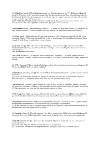 {349} kind /tipo, gentil/ [1] What kind of person are you (Que tipo de pessoa você é?) [2] There two kinds of
people in th business world—those who manage what they don’t understan and those who understand what they
don’t manage (Existem doi tipos de pessoas no mundo dos negócios—aqueles que gerencia o que não entendem
e os que entendem o que não gerenciam)
[3] Be kind to the old people, you’ll become old yourself one da (Seja gentil com as pessoas idosas, você
também ficará velho u dia) [4] Be kind to the animals (Seja gentil com os animais)
{350} morning /manhã/ [1] Good morning! (Bom dia!) [2] usually feel great in the morning (Eu geralmente me
sinto ótim pela manhã) [3] I always sleep till late in the morning (Eu sempr durmo até tarde de manhã)
{351} fear /mêdo/ [1] I don’t fear you (Eu não tenho medo d você) [2] He was overcome with fear (Ele estava
paralisado d mêdo) [3] She only stayed with him for fear of what he might d to the children (Ela apenas ficava
com ele de mêdo do que ele pudess fazer com as crianças)
{352} street /rua/ [1] What is the name of this street? (Qual nome desta rua?) [2] This is the street where
Oswaldo Cruz live (Esta é a rua onde Osvaldo Cruz viveu) [3] This is a very dangerou street (Esta é uma rua
muito perigosa)
18 © Rubens Queiroz de Almeid
{353} truth /verdade/ [1] Tell me all the truth (Conte-me tod a verdade) [2] The truth is hard to conceal (A
verdade é difícil d esconder) [3] Don’t tell lies, always stick to the truth (Não cont mentiras, sempre apegue-se à
verdade)
{354} Mrs /Senhora/ [1] This is Mrs Smith, the famous dance (Esta é a Senhora Smith, a famosa dançarina) [2]
Where i Mrs Blake? (Onde está a Senhora Blake?)
{355} fall (fall, fell, fallen) /cair/ [1] The leaves fall from th trees during the autumn (As folhas caem das árvores
no outono)
[2] I fell in love with her the moment I set my eyes on her (Eu m apaixonei por ela no momento em que pus
meus olhos nela) [3] have fallen in love many times (Eu áme apaixonei muitas vezes)
{356} keep (keep, kept, kept) /manter, guardar/ [1] Keep thi letter, it might be useful later (Guarde esta carta,
ela pode se útil mais tarde) [2] I kept all that information secret (Eu mantiv toda aquela informação em segrêdo)
[3] I have kept to my wor to the end (Eu mantive minha palavra até o fim)
{357} strong /forte/ [1] He is as strong as Hercules (Ele é tã forte quanto Hércules) [2] I like strong drinks (Eu
gosto de bebida fortes) [3] To become strong you must exercise (Para fica forte você deve se exercitar)
{358} subject /assunto, sujeito/ [1] What is the subject of th test? (Qual é o assunto do teste?) [2] They selected
five subject for the experiment (Eles selecionaram cinco pessoas para o experimento)
[3] He was subject to all kinds of tortures during th period he was in prison (Ele foi sujeitado a todos os tipos de
tortura durante o período em que esteve na prisão)
{359} prince /príncipe/ [1]Myson is my prince (Meu filho é meu príncipe) [2] He is the prince of darkness (Ele
é o príncip das trevas) [3] The king and the prince were at the parade (O rei o príncipe estavam na parada)
{360} different /diferente/ [1] I don’t know, but it sure look different to me (Eu não sei, mas certamente me
parece diferente)
[2] It is the same thing, but different (É a mesma coisa, só que diferente)
[3] The difference is that I don’t see the problem now ( diferença é que não vejo o problema agora)
 