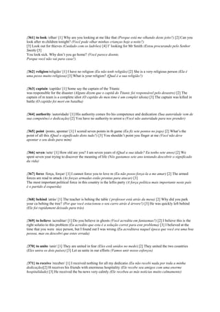 {361} to look /olhar/ [1] Why are you looking at me like that (Porque está me olhando deste jeito?) [2] Can you
look after m children tonight? (Você pode olhar minhas crianças hoje a noite?)
[3] Look out for thieves (Cuidado com os ladrões) [4] I’ looking for Mr Smith (Estou procurando pelo Senhor
Smith) [5]
You look sick. Why don’t you go home? (Você parece doente.
Porque você não vai para casa?)
{362} religion/religião/ [1] I have no religion (Eu não tenh religião) [2] She is a very religious person (Ela é
uma pesso muito religiosa) [3] What is your religion? (Qual é a sua religião?)
{363} captain /capitão/ [1] Some say the captain of the Titanic
was responsible for the disaster (Alguns dizem que o capitã do Titanic foi responsável pelo desastre) [2] The
captain of m team is a complete idiot (O capitão do meu time é um complet idiota) [3] The captain was killed in
battle (O capitão foi mort em batalha)
{364} authority /autoridade/ [1] His authority comes fro his competence and dedication (Sua autoridade vem de
sua competênci e dedicação) [2] You have no authority to arrest u (Você não autoridade para nos prender)
{365} point /ponto, apontar/ [1] I scored seven points in th game (Eu fiz sete pontos no jogo) [2] What’s the
point of all this (Qual o significado disto tudo?) [3] You shouldn’t point you finger at me (Você não deve
apontar o seu dedo para mim)
{366} seven /sete/ [1] How old are you? I am seven years ol (Qual a sua idade? Eu tenho sete anos) [2] We
spent seven year trying to discover the meaning of life (Nós gastamos sete ano tentando descobrir o significado
da vida)
{367} force /força, forçar/ [1] I cannot force you to love m (Eu não posso força-la a me amar) [2] The armed
forces are read to attack (As forças armadas estão prontas para atacar) [3]
The most important political force in this country is the leftis party (A força política mais importante neste país
é o partido d esquerda)
{368} behind /atrás/ [1] The teacher is behing the table ( professor está atrás da mesa) [2] Why did you park
your ca behing the tree? (Por que você estacionou o seu carro atrás d árvore?) [3] He was quickly left behind
(Ele foi rapidament deixado para trás)
{369} to believe /acreditar/ [1] Do you believe in ghosts (Você acredita em fantasmas?) [2] I believe this is the
right solutio to this problem (Eu acredito que esta é a solução corret para este problema) [3] I believed at the
time that you were nice person, but I found out I was wrong (Eu acreditava naquel época que você era uma boa
pessoa, mas eu descobri que estav errada)
{370} to unite /unir/ [1] They are united in fear (Eles estã unidos no medo) [2] They united the two countries
(Eles unira os dois países) [3] Let us unite in our efforts (Vamos unir nosso esforços)
{371} to receive /receber/ [1] I received nothing for all my dedicatio (Eu não recebi nada por toda a minha
dedicação)[2] H receives his friends with enormous hospitality (Ele recebe seu amigos com uma enorme
hospitalidade) [3] He received the ba news very calmly (Ele recebeu as más notícias muito calmamente)
 