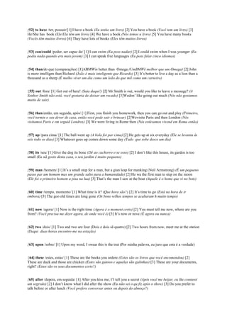 {52} to have /ter, possuir/[1] I have a book (Eu tenho um livro) [2] You have a book (Você tem um livro) [3]
He/She has book (Ele/Ela têm um livro) [4] We have a book (Nós temos u livro) [5] You have many books
(Vocês têm muitos livros) [6] They have lots of books (Eles têm muitos livros)
{53} can/could /poder, ser capaz de/ [1] I can swim (Eu poss nadar) [2] I could swim when I was younger (Eu
podia nada quando era mais jovem) [3] I can speak five languages (Eu poss falar cinco idiomas)
{54} than/do que (comparações) [1]ABMWis better than Omega (UmBMWé melhor que um Omega) [2] John
is more intelligen than Richard (João é mais inteligente que Ricardo) [3] It’s better to live a day as a lion than a
thousand as a sheep (É melho viver um dia como um leão do que mil como um carneiro)
{55} out /fora/ [1] Get out of here! (Saia daqui!) [2] Mr Smith is out, would you like to leave a message? (A
Senhor Smith não está, você gostaria de deixar um recado) [3]Wedon’ like going out much (Nós não gostamos
muito de sair)
{56} then/então, em seguida, após/ [1] First, you finish you homework, then you can go out and play (Primeiro,
você termin o seu dever de casa, então você pode sair e brincar) [2]Wevisite Paris and then London (Nós
visitamos Paris e em seguid Londres) [3] We were living in Rome then (Nós estávamos vivend em Roma então)
{57} up /para cima/ [1] The ball went up (A bola foi par cima) [2] He gets up at six everyday (Ele se levanta às
seis todo os dias) [3] Whatever goes up comes down some day (Tudo que sobe desce um dia)
{58} its /seu/ [1] Give the dog its bone (Dê ao cachorro o se osso) [2] I don’t like this house, its garden is too
small (Eu nã gosto desta casa, o seu jardim é muito pequeno)
{59} man /homem/ [1] It’s a small step for a man, but a gian leap for manking (Neil Armstrong) (É um pequeno
passo par um homem mas um grande salto para a humanidade) [2] He wa the first man to step on the moon
(Ele foi o primeiro homem a pisa na lua) [3] That’s the man I saw at the boat (Aquele é o home que vi no bote)
{60} time /tempo, momento/ [1] What time is it? (Que hora são?) [2] It’s time to go (Está na hora de ir
embora) [3] The goo old times are long gone (Os bons velhos tempos se acabaram h muito tempo)
{61} now /agora/ [1] Now is the right time (Agora é o moment certo) [2] You must tell me now, where are you
from? (Você precisa me dizer agora, de onde você é) [3] It’s now or neve (É agora ou nunca)
{62} two /dois/ [1] Two and two are four (Dois e dois sã quatro) [2] Two hours from now, meet me at the station
(Daqui duas horas encontre-me na estação)
{63} upon /sobre/ [1] Upon my word, I swear this is the trut (Por minha palavra, eu juro que esta é a verdade)
{64} these /estes, estas/ [1] These are the books you ordere (Estes são os livros que você encomendou) [2]
These are duck and those are chicken (Estes são gansos e aquelas são galinhas) [3] These are your documents,
right? (Estes são os seus documentos certo?)
{65} after /depois, em seguida/ [1] After you kiss me, I’l tell you a secret (Após você me beijar, eu lhe contarei
um segredo) [2] I don’t know what I did after the show (Eu não sei o qu fiz após o show) [3] Do you prefer to
talk before or after lunch (Você prefere conversar antes ou depois do almoço?)
 