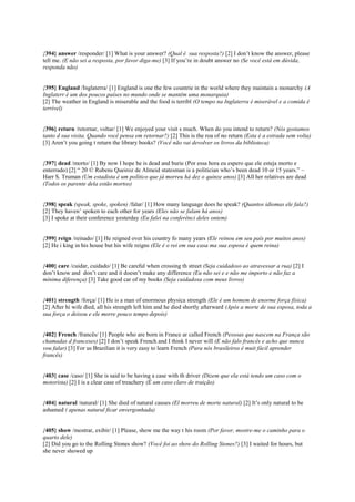 {394} answer /responder/ [1] What is your answer? (Qual é sua resposta?) [2] I don’t know the answer, please
tell me. (E não sei a resposta, por favor diga-me) [3] If you’re in doubt answer no (Se você está em dúvida,
responda não)
{395} England /Inglaterra/ [1] England is one the few countrie in the world where they maintain a monarchy (A
Inglaterr é um dos poucos países no mundo onde se mantêm uma monarquia)
[2] The weather in England is miserable and the food is terribl (O tempo na Inglaterra é miserável e a comida é
terrível)
{396} return /retornar, voltar/ [1] We enjoyed your visit s much. When do you intend to return? (Nós gostamos
tanto d sua visita. Quando você pensa em retornar?) [2] This is the roa of no return (Esta é a estrada sem volta)
[3] Aren’t you going t return the library books? (Você não vai devolver os livros da biblioteca)
{397} dead /morto/ [1] By now I hope he is dead and burie (Por essa hora eu espero que ele esteja morto e
enterrado) [2] “ 20 © Rubens Queiroz de Almeid statesman is a politician who’s been dead 10 or 15 years.” –
Harr S. Truman (Um estadista é um político que já morreu há dez o quinze anos) [3] All her relatives are dead
(Todos os parente dela estão mortos)
{398} speak (speak, spoke, spoken) /falar/ [1] How many language does he speak? (Quantos idiomas ele fala?)
[2] They haven’ spoken to each other for years (Eles não se falam há anos)
[3] I spoke at their conference yesterday (Eu falei na conferênci deles ontem)
{399} reign /reinado/ [1] He reigned over his country fo many years (Ele reinou em seu país por muitos anos)
[2] He i king in his house but his wife reigns (Ele é o rei em sua casa ma sua esposa é quem reina)
{400} care /cuidar, cuidado/ [1] Be careful when crossing th street (Seja cuidadoso ao atravessar a rua) [2] I
don’t know and don’t care and it doesn’t make any difference (Eu não sei e e não me importo e não faz a
mínima diferença) [3] Take good car of my books (Seja cuidadosa com meus livros)
{401} strength /força/ [1] He is a man of enormous physica strength (Ele é um homem de enorme força física)
[2] After hi wife died, all his strength left him and he died shortly afterward (Após a morte de sua esposa, toda a
sua força o deixou e ele morre pouco tempo depois)
{402} French /francês/ [1] People who are born in France ar called French (Pessoas que nascem na França são
chamadas d franceses) [2] I don’t speak French and I think I never will (E não falo francês e acho que nunca
vou falar) [3] For us Brazilian it is very easy to learn French (Para nós brasileiros é muit fácil aprender
francês)
{403} case /caso/ [1] She is said to be having a case with th driver (Dizem que ela está tendo um caso com o
motorista) [2] I is a clear case of treachery (É um caso claro de traição)
{404} natural /natural/ [1] She died of natural causes (El morreu de morte natural) [2] It’s only natural to be
ashamed ( apenas natural ficar envergonhada)
{405} show /mostrar, exibir/ [1] Please, show me the way t his room (Por favor, mostre-me o caminho para o
quarto dele)
[2] Did you go to the Rolling Stones show? (Você foi ao show do Rolling Stones?) [3] I waited for hours, but
she never showed up
 